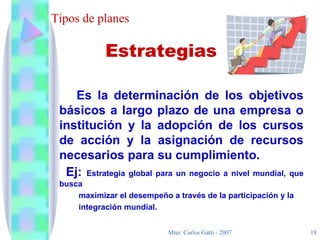 Tipos de planes Es la determinación de los objetivos básicos a largo plazo de una empresa o institución y la adopción de los cursos de acción y la asignación de recursos necesarios para su cumplimiento. Ej:  Estrategia global para un negocio a nivel mundial, que busca maximizar el desempeño a través de la participación y la integración mundial. Estrategias 