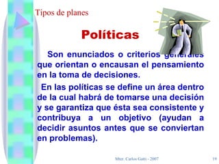 Tipos de planes Son enunciados o criterios generales que orientan o encausan el pensamiento en la toma de decisiones.  En las políticas se define un área dentro de la cual habrá de tomarse una decisión y se garantiza que ésta sea consistente y contribuya a un objetivo (ayudan a decidir asuntos antes que se conviertan en problemas). Políticas 
