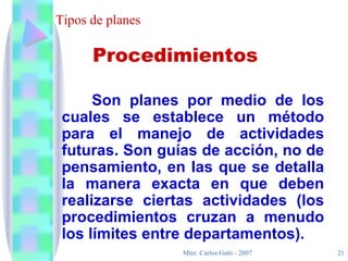 Tipos de planes Son planes por medio de los cuales se establece un método para el manejo de actividades futuras. Son guías de acción, no de pensamiento, en las que se detalla la manera exacta en que deben realizarse ciertas actividades (los procedimientos cruzan a menudo los límites entre departamentos). Procedimientos 