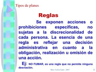 Tipos de planes Se exponen acciones o prohibiciones específicas, no sujetas a la discrecionalidad de cada persona. La esencia de una regla es reflejar una decisión administrativa en cuanto a la obligación, realización u omisión de una acción. Ej:  NO FUMAR, es una regla que no permite ninguna desviación. Reglas 