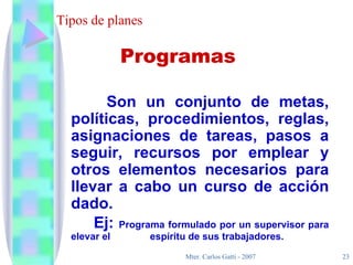 Tipos de planes Son un conjunto de metas, políticas, procedimientos, reglas, asignaciones de tareas, pasos a seguir, recursos por emplear y otros elementos necesarios para llevar a cabo un curso de acción dado. Ej:  Programa formulado por un supervisor para elevar el    espíritu de sus trabajadores. Programas 