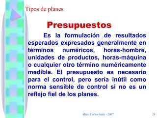 Tipos de planes Es la formulación de resultados esperados expresados generalmente en términos numéricos, horas-hombre, unidades de productos, horas-máquina o cualquier otro término numéricamente medible. El presupuesto es necesario para el control, pero sería inútil como norma sensible de control si no es un reflejo fiel de los planes. Presupuestos 