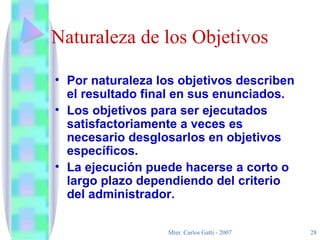 Naturaleza de los Objetivos Por naturaleza los objetivos describen el resultado final en sus enunciados. Los objetivos para ser ejecutados satisfactoriamente a veces es necesario desglosarlos en objetivos específicos.  La ejecución puede hacerse a corto o largo plazo dependiendo del criterio del administrador. 