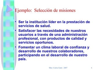 Ejemplo:  Selección de misiones Ser la institución líder en la prestación de servicios de salud. Satisfacer las necesidades de nuestros usuarios a través de una administración profesional, con productos de calidad y servicios oportunos. Fomentar un clima laboral de confianza y desarrollo de nuestros colaboradores, participando en el desarrollo de nuestro país. 