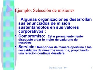 Ejemplo: Selección de misiones Algunas organizaciones desarrollan sus enunciados de misión sustentándolos en sus valores corporativos : Compromiso:  Estar permanentemente dispuesto a dar lo mejor de cada uno de nosotros. Servicio:  Responder de manera oportuna a las necesidades de nuestros usuarios, propiciando una relación continua duradera. 