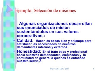 Ejemplo: Selección de misiones Algunas organizaciones desarrollan sus enunciados de misión sustentándolos en sus valores corporativos : Calidad:  Hacer las cosas bien y a tiempo para satisfacer las necesidades de nuestros demandantes internos y externos. Honestidad:  En el trato ético y profesional hacia nuestros demandantes, empleados y  la comunidad en general a quienes es enfocado nuestro servicio. 
