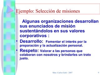 Ejemplo: Selección de misiones Algunas organizaciones desarrollan sus enunciados de misión sustentándolos en sus valores corporativos : Desarrollo:  Fomentar el interés por la preparación y la actualización personal. Respeto:  Valorar a las personas que colaboran con nosotros y brindarles un trato justo. 