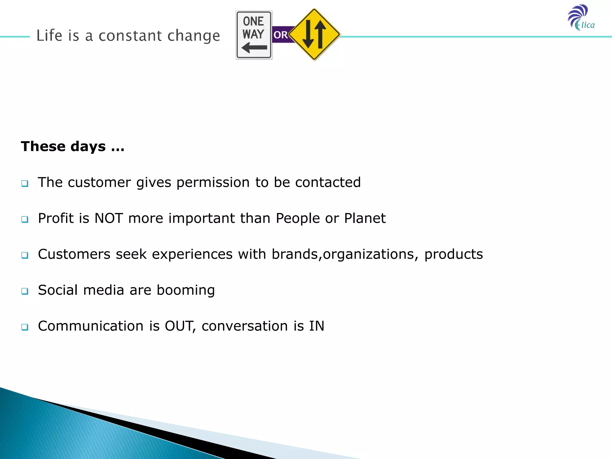 These days …

   The customer gives permission to be contacted

   Profit is NOT more important than People or Planet

   Customers seek experiences with brands,organizations, products

   Social media are booming

   Communication is OUT, conversation is IN
 