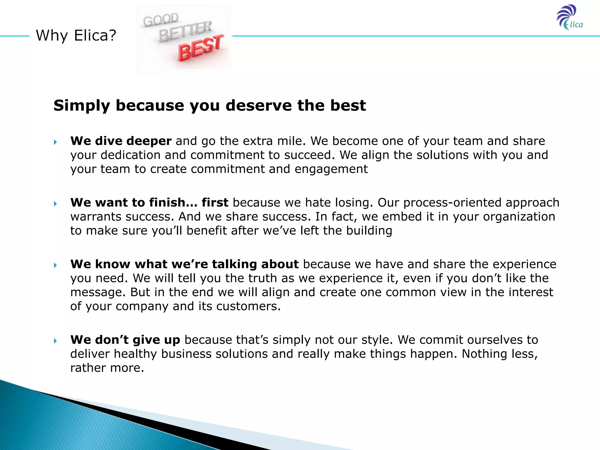 Simply because you deserve the best

   We dive deeper and go the extra mile. We become one of your team and share
    your dedication and commitment to succeed. We align the solutions with you and
    your team to create commitment and engagement

   We want to finish… first because we hate losing. Our process-oriented approach
    warrants success. And we share success. In fact, we embed it in your organization
    to make sure you’ll benefit after we’ve left the building

   We know what we’re talking about because we have and share the experience
    you need. We will tell you the truth as we experience it, even if you don’t like the
    message. But in the end we will align and create one common view in the interest
    of your company and its customers.

   We don’t give up because that’s simply not our style. We commit ourselves to
    deliver healthy business solutions and really make things happen. Nothing less,
    rather more.
 