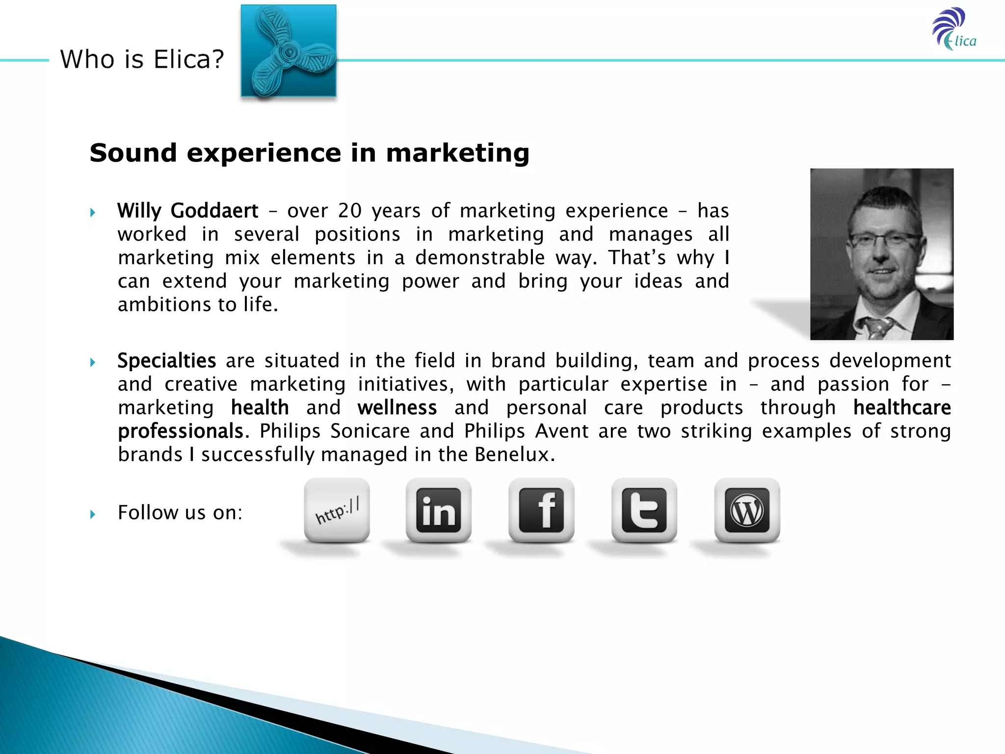 Sound experience in marketing

   Willy Goddaert – over 20 years of marketing experience – has
    worked in several positions in marketing and manages all
    marketing mix elements in a demonstrable way. That’s why I
    can extend your marketing power and bring your ideas and
    ambitions to life.

   Specialties are situated in the field in brand building, team and process development
    and creative marketing initiatives, with particular expertise in – and passion for -
    marketing health and wellness and personal care products through healthcare
    professionals. Philips Sonicare and Philips Avent are two striking examples of strong
    brands I successfully managed in the Benelux.

   Follow us on:
 