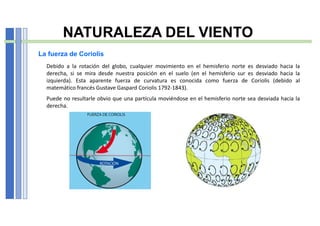 NATURALEZA DEL VIENTO
La fuerza de Coriolis
Debido a la rotación del globo, cualquier movimiento en el hemisferio norte es desviado hacia la
derecha, si se mira desde nuestra posición en el suelo (en el hemisferio sur es desviado hacia la
izquierda). Esta aparente fuerza de curvatura es conocida como fuerza de Coriolis (debido al
matemático francés Gustave Gaspard Coriolis 1792-1843).
Puede no resultarle obvio que una partícula moviéndose en el hemisferio norte sea desviada hacia la
derecha.
 