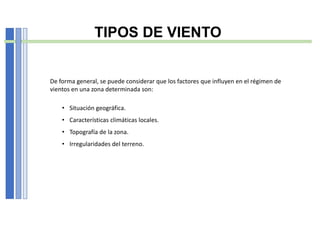 TIPOS DE VIENTO
De forma general, se puede considerar que los factores que influyen en el régimen de
vientos en una zona determinada son:
• Situación geográfica.
• Características climáticas locales.
• Topografía de la zona.
• Irregularidades del terreno.
 