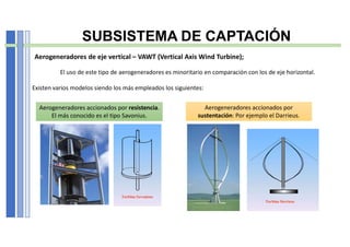 SUBSISTEMA DE CAPTACIÓN
Aerogeneradores de eje vertical – VAWT (Vertical Axis Wind Turbine);
El uso de este tipo de aerogeneradores es minoritario en comparación con los de eje horizontal.
Existen varios modelos siendo los más empleados los siguientes:
Aerogeneradores accionados por resistencia.
El más conocido es el tipo Savonius.
Aerogeneradores accionados por
sustentación: Por ejemplo el Darrieus.
 