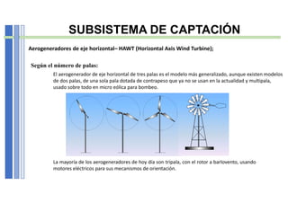 Según el número de palas:
La mayoría de los aerogeneradores de hoy día son tripala, con el rotor a barlovento, usando
motores eléctricos para sus mecanismos de orientación.
El aerogenerador de eje horizontal de tres palas es el modelo más generalizado, aunque existen modelos
de dos palas, de una sola pala dotada de contrapeso que ya no se usan en la actualidad y multipala,
usado sobre todo en micro eólica para bombeo.
SUBSISTEMA DE CAPTACIÓN
Aerogeneradores de eje horizontal– HAWT (Horizontal Axis Wind Turbine);
 