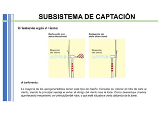 A barlovento:
La mayoría de los aerogeneradores tienen este tipo de diseño. Consiste en colocar el rotor de cara al
viento, siendo la principal ventaja el evitar el abrigo del viento tras la torre. Como desventaja diremos
que necesita mecanismo de orientación del rotor, y que esté situado a cierta distancia de la torre.
Orientación según el viento:
SUBSISTEMA DE CAPTACIÓN
 