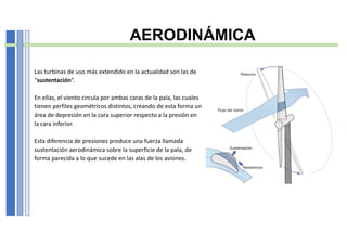 AERODINÁMICA
Las turbinas de uso más extendido en la actualidad son las de
“sustentación”.
En ellas, el viento circula por ambas caras de la pala, las cuales
tienen perfiles geométricos distintos, creando de esta forma un
área de depresión en la cara superior respecto a la presión en
la cara inferior.
Esta diferencia de presiones produce una fuerza llamada
sustentación aerodinámica sobre la superficie de la pala, de
forma parecida a lo que sucede en las alas de los aviones.
 