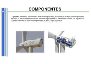 COMPONENTES
La góndola contiene los componentes clave del aerogenerador, incluyendo el multiplicador y el generador
eléctrico. El personal de servicio puede entrar en la góndola desde la torre de la turbina. A la izquierda de
la góndola tenemos el rotor del aerogenerador, es decir, las palas y el buje.
 
