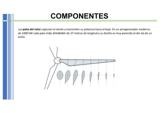 COMPONENTES
Las palas del rotor capturan el viento y transmiten su potencia hacia el buje. En un aerogenerador moderno
de 1000 kW cada pala mide alrededor de 27 metros de longitud y su diseño es muy parecido al del ala de un
avión.
 