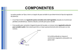 COMPONENTES
Las palas pueden ser fijas o tener un ángulo de paso variable lo que determinará el tipo de regulación
de potencia:
• Si son fijas tendrá una regulación pasiva conocida como stall regulation, basada en el control por
pérdidas aerodinámicas. Sistema robusto y sencillo pero poco versátil.
• Si se pueden girar variando el ángulo de paso de las palas, se conoce como regulación activa de
paso variable o pitch. Este sistema permite un mejor aprovechamiento del viento pero es más
costoso.
En la última década se impuso el
control de la regulación activa pitch a la
pasiva stall
 