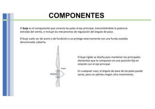 COMPONENTES
El buje es el componente que conecta las palas al eje principal, transmitiéndole la potencia
extraída del viento, e incluye los mecanismos de regulación del ángulo de paso.
El buje suele ser de acero o de fundición y se protege externamente con una funda ovalada
denominada cubierta.
El buje rígido se diseña para mantener los principales
elementos que lo componen en una posición fija en
relación con el eje principal.
En cualquier caso, el ángulo de paso de las palas puede
variar, pero no admite ningún otro movimiento.
 