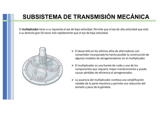 SUBSISTEMA DE TRANSMISIÓN MECÁNICA
El multiplicador tiene a su izquierda el eje de baja velocidad. Permite que el eje de alta velocidad que está
a su derecha gire 50 veces más rápidamente que el eje de baja velocidad.
 El desarrollo en los últimos años de alternadores con
convertidor incorporado ha hecho posible la construcción de
algunos modelos de aerogeneradores sin el multiplicador.
 El multiplicador es una fuente de ruido y uno de los
componentes que requiere mayor mantenimiento y puede
causar pérdidas de eficiencia al aerogenerador.
 La ausencia del multiplicador conlleva una simplificación
notable de la parte mecánica y permite una reducción del
tamaño y peso de la góndola.
 
