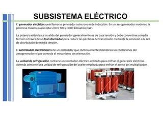 SUBSISTEMA ELÉCTRICO
El generador eléctrico suele llamarse generador asíncrono o de inducción. En un aerogenerador moderno la
potencia máxima suele estar entre 500 y 3000 kilovatios (kW).
La potencia eléctrica a la salida del generador generalmente es de baja tensión y debe convertirse a media
tensión a través de un transformador para reducir las pérdidas de transmisión mediante la conexión a la red
de distribución de media tensión.
El controlador electrónico tiene un ordenador que continuamente monitoriza las condiciones del
aerogenerador y que controla el mecanismo de orientación.
La unidad de refrigeración contiene un ventilador eléctrico utilizado para enfriar el generador eléctrico.
Además contiene una unidad de refrigeración del aceite empleada para enfriar el aceite del multiplicador.
 