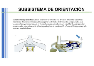 SUBSISTEMA DE ORIENTACIÓN
El anemómetro y la veleta se utilizan para medir la velocidad y la dirección del viento. Las señales
electrónicas del anemómetro son utilizadas por el controlador electrónico del aerogenerador para
conectar el aerogenerador cuando el viento alcanza aproximadamente 5 m/s. El ordenador parará el
aerogenerador automáticamente si la velocidad del viento excede de 25 m/s, con el fin de proteger a la
turbina y sus alrededores.
 