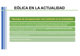 EÓLICA EN LA ACTUALIDAD
Tipología de aerogenerador más utilizado en la actualidad:
Ya en lo que se considera la etapa de inicio de desarrollo de la energía eólica en los años 70 y 80, se
consolida el modelo de aerogenerador de eje horizontal, tripala con orientación a barlovento.
No es hasta los años 90 cuando se empieza a introducir la regulación aerodinámica por paso variable
(pitch), consolidándose su uso en los 2000.
La tendencia actual es utilizar generadores síncronos sin caja multiplicadora y conectados a la red a través
de convertidores de frecuencia.
Gran impulso de parques offshore.
 