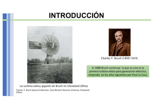 INTRODUCCIÓN
Charles F. Brush (1849-1929)
La turbina eólica gigante de Brush en Cleveland (Ohio)
Fuente: F. Brush Special Collection, Case Western Reserve Univerity, Cleveland
(Ohio)
In 1888 Brush construye la que se cree es la
primera turbina eólica para generación eléctrica,
mejorada en los años siguientes por Poul La Cour.
 