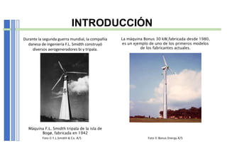 INTRODUCCIÓN
Máquina F.L. Smidth tripala de la isla de
Bogø, fabricada en 1942
La máquina Bonus 30 kW,fabricada desde 1980,
es un ejemplo de uno de los primeros modelos
de los fabricantes actuales.
Foto © F.L.Smidth & Co. A/S Foto © Bonus Energy A/S
Durante la segunda guerra mundial, la compañía
danesa de ingeniería F.L. Smidth construyó
diversos aerogeneradores bi y tripala.
 