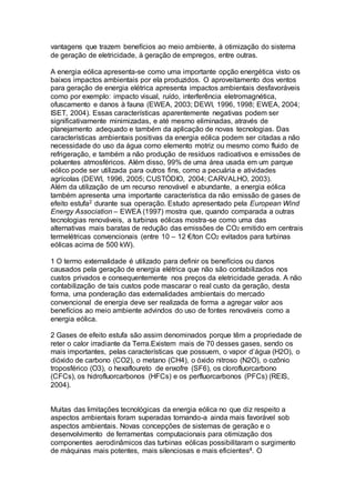 vantagens que trazem benefícios ao meio ambiente, à otimização do sistema 
de geração de eletricidade, à geração de empregos, entre outras. 
A energia eólica apresenta-se como uma importante opção energética visto os 
baixos impactos ambientais por ela produzidos. O aproveitamento dos ventos 
para geração de energia elétrica apresenta impactos ambientais desfavoráveis 
como por exemplo: impacto visual, ruído, interferência eletromagnética, 
ofuscamento e danos à fauna (EWEA, 2003; DEWI, 1996, 1998; EWEA, 2004; 
ISET, 2004). Essas características aparentemente negativas podem ser 
significativamente minimizadas, e até mesmo eliminadas, através de 
planejamento adequado e também da aplicação de novas tecnologias. Das 
características ambientais positivas da energia eólica podem ser citadas a não 
necessidade do uso da água como elemento motriz ou mesmo como fluido de 
refrigeração, e também a não produção de resíduos radioativos e emissões de 
poluentes atmosféricos. Além disso, 99% de uma área usada em um parque 
eólico pode ser utilizada para outros fins, como a pecuária e atividades 
agrícolas (DEWI, 1996, 2005; CUSTÓDIO, 2004; CARVALHO, 2003). 
Além da utilização de um recurso renovável e abundante, a energia eólica 
também apresenta uma importante característica da não emissão de gases de 
efeito estufa2 durante sua operação. Estudo apresentado pela European Wind 
Energy Association – EWEA (1997) mostra que, quando comparada a outras 
tecnologias renováveis, a turbinas eólicas mostra-se como uma das 
alternativas mais baratas de redução das emissões de CO2 emitido em centrais 
termelétricas convencionais (entre 10 – 12 €/ton CO2 evitados para turbinas 
eólicas acima de 500 kW). 
1 O termo externalidade é utilizado para definir os benefícios ou danos 
causados pela geração de energia elétrica que não são contabilizados nos 
custos privados e consequentemente nos preços da eletricidade gerada. A não 
contabilização de tais custos pode mascarar o real custo da geração, desta 
forma, uma ponderação das externalidades ambientais do mercado 
convencional de energia deve ser realizada de forma a agregar valor aos 
benefícios ao meio ambiente advindos do uso de fontes renováveis como a 
energia eólica. 
2 Gases de efeito estufa são assim denominados porque têm a propriedade de 
reter o calor irradiante da Terra.Existem mais de 70 desses gases, sendo os 
mais importantes, pelas características que possuem, o vapor d’água (H2O), o 
dióxido de carbono (CO2), o metano (CH4), o óxido nitroso (N2O), o ozônio 
troposférico (O3), o hexafloureto de enxofre (SF6), os clorofluorcarbono 
(CFCs), os hidrofluorcarbonos (HFCs) e os perfluorcarbonos (PFCs) (REIS, 
2004). 
Muitas das limitações tecnológicas da energia eólica no que diz respeito a 
aspectos ambientais foram superadas tornando-a ainda mais favorável sob 
aspectos ambientais. Novas concepções de sistemas de geração e o 
desenvolvimento de ferramentas computacionais para otimização dos 
componentes aerodinâmicos das turbinas eólicas possibilitaram o surgimento 
de máquinas mais potentes, mais silenciosas e mais eficientes4. O 
 