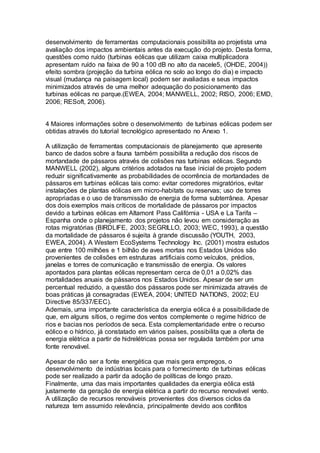desenvolvimento de ferramentas computacionais possibilita ao projetista uma 
avaliação dos impactos ambientais antes da execução do projeto. Desta forma, 
questões como ruído (turbinas eólicas que utilizam caixa multiplicadora 
apresentam ruído na faixa de 90 a 100 dB no alto da nacele5, (OHDE, 2004)) 
efeito sombra (projeção da turbina eólica no solo ao longo do dia) e impacto 
visual (mudança na paisagem local) podem ser avaliadas e seus impactos 
minimizados através de uma melhor adequação do posicionamento das 
turbinas eólicas no parque.(EWEA, 2004; MANWELL, 2002; RISO, 2006; EMD, 
2006; RESoft, 2006). 
4 Maiores informações sobre o desenvolvimento de turbinas eólicas podem ser 
obtidas através do tutorial tecnológico apresentado no Anexo 1. 
A utilização de ferramentas computacionais de planejamento que apresente 
banco de dados sobre a fauna também possibilita a redução dos riscos de 
mortandade de pássaros através de colisões nas turbinas eólicas. Segundo 
MANWELL (2002), alguns critérios adotados na fase inicial de projeto podem 
reduzir significativamente as probabilidades de ocorrência de mortandades de 
pássaros em turbinas eólicas tais como: evitar corredores migratórios, evitar 
instalações de plantas eólicas em micro-habitats ou reservas; uso de torres 
apropriadas e o uso de transmissão de energia de forma subterrânea. Apesar 
dos dois exemplos mais críticos de mortalidade de pássaros por impactos 
devido a turbinas eólicas em Altamont Pass Califórnia - USA e La Tarifa – 
Espanha onde o planejamento dos projetos não levou em consideração as 
rotas migratórias (BIRDLIFE, 2003; SEGRILLO, 2003; WEC, 1993), a questão 
da mortalidade de pássaros é sujeita à grande discussão (YOUTH, 2003, 
EWEA, 2004). A Western EcoSystems Technology Inc. (2001) mostra estudos 
que entre 100 milhões e 1 bilhão de aves mortas nos Estados Unidos são 
provenientes de colisões em estruturas artificiais como veículos, prédios, 
janelas e torres de comunicação e transmissão de energia. Os valores 
apontados para plantas eólicas representam cerca de 0,01 a 0,02% das 
mortalidades anuais de pássaros nos Estados Unidos. Apesar de ser um 
percentual reduzido, a questão dos pássaros pode ser minimizada através de 
boas práticas já consagradas (EWEA, 2004; UNITED NATIONS, 2002; EU 
Directive 85/337/EEC). 
Ademais, uma importante característica da energia eólica é a possibilidade de 
que, em alguns sítios, o regime dos ventos complemente o regime hídrico de 
rios e bacias nos períodos de seca. Esta complementaridade entre o recurso 
eólico e o hídrico, já constatado em vários países, possibilita que a oferta de 
energia elétrica a partir de hidrelétricas possa ser regulada também por uma 
fonte renovável. 
Apesar de não ser a fonte energética que mais gera empregos, o 
desenvolvimento de indústrias locais para o fornecimento de turbinas eólicas 
pode ser realizado a partir da adoção de políticas de longo prazo. 
Finalmente, uma das mais importantes qualidades da energia eólica está 
justamente da geração de energia elétrica a partir do recurso renovável vento. 
A utilização de recursos renováveis provenientes dos diversos ciclos da 
natureza tem assumido relevância, principalmente devido aos conflitos 
 