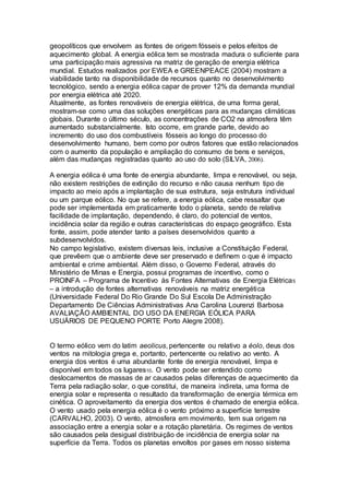geopolíticos que envolvem as fontes de origem fósseis e pelos efeitos de 
aquecimento global. A energia eólica tem se mostrada madura o suficiente para 
uma participação mais agressiva na matriz de geração de energia elétrica 
mundial. Estudos realizados por EWEA e GREENPEACE (2004) mostram a 
viabilidade tanto na disponibilidade de recursos quanto no desenvolvimento 
tecnológico, sendo a energia eólica capar de prover 12% da demanda mundial 
por energia elétrica até 2020. 
Atualmente, as fontes renováveis de energia elétrica, de uma forma geral, 
mostram-se como uma das soluções energéticas para as mudanças climáticas 
globais. Durante o último século, as concentrações de CO2 na atmosfera têm 
aumentado substancialmente. Isto ocorre, em grande parte, devido ao 
incremento do uso dos combustíveis fósseis ao longo do processo do 
desenvolvimento humano, bem como por outros fatores que estão relacionados 
com o aumento da população e ampliação do consumo de bens e serviços, 
além das mudanças registradas quanto ao uso do solo (SILVA, 2006). 
A energia eólica é uma fonte de energia abundante, limpa e renovável, ou seja, 
não existem restrições de extinção do recurso e não causa nenhum tipo de 
impacto ao meio após a implantação de sua estrutura, seja estrutura individual 
ou um parque eólico. No que se refere, a energia eólica, cabe ressaltar que 
pode ser implementada em praticamente todo o planeta, sendo de relativa 
facilidade de implantação, dependendo, é claro, do potencial de ventos, 
incidência solar da região e outras características do espaço geográfico. Esta 
fonte, assim, pode atender tanto a países desenvolvidos quanto a 
subdesenvolvidos. 
No campo legislativo, existem diversas leis, inclusive a Constituição Federal, 
que prevêem que o ambiente deve ser preservado e definem o que é impacto 
ambiental e crime ambiental. Além disso, o Governo Federal, através do 
Ministério de Minas e Energia, possui programas de incentivo, como o 
PROINFA – Programa de Incentivo às Fontes Alternativas de Energia Elétrica5 
– a introdução de fontes alternativas renováveis na matriz energética 
(Universidade Federal Do Rio Grande Do Sul Escola De Administração 
Departamento De Ciências Administrativas Ana Carolina Lourenzi Barbosa 
AVALIAÇÃO AMBIENTAL DO USO DA ENERGIA EÓLICA PARA 
USUÁRIOS DE PEQUENO PORTE Porto Alegre 2008). 
O termo eólico vem do latim aeolicus, pertencente ou relativo a éolo, deus dos 
ventos na mitologia grega e, portanto, pertencente ou relativo ao vento. A 
energia dos ventos é uma abundante fonte de energia renovável, limpa e 
disponível em todos os lugares10. O vento pode ser entendido como 
deslocamentos de massas de ar causados pelas diferenças de aquecimento da 
Terra pela radiação solar, o que constitui, de maneira indireta, uma forma de 
energia solar e representa o resultado da transformação de energia térmica em 
cinética. O aproveitamento da energia dos ventos é chamado de energia eólica. 
O vento usado pela energia eólica é o vento próximo a superfície terrestre 
(CARVALHO, 2003). O vento, atmosfera em movimento, tem sua origem na 
associação entre a energia solar e a rotação planetária. Os regimes de ventos 
são causados pela desigual distribuição de incidência de energia solar na 
superfície da Terra. Todos os planetas envoltos por gases em nosso sistema 
 
