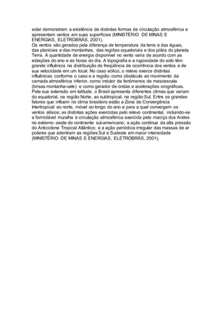 solar demonstram a existência de distintas formas de circulação atmosférica e 
apresentam ventos em suas superfícies (MINISTÉRIO DE MINAS E 
ENERGIAS, ELETROBRÁS, 2001). 
Os ventos são gerados pela diferença de temperatura da terra e das águas, 
das planícies e das montanhas, das regiões equatoriais e dos pólos do planeta 
Terra. A quantidade de energia disponível no vento varia de acordo com as 
estações do ano e as horas do dia. A topografia e a rugosidade do solo têm 
grande influência na distribuição de freqüência de ocorrência dos ventos e de 
sua velocidade em um local. No caso eólico, o relevo exerce distintas 
influências conforme o caso e a região: como obstáculo ao movimento da 
camada atmosférica inferior, como indutor de fenômenos de mesoescala 
(brisas montanha-vale) e como gerador de ondas e acelerações orográficas. 
Pela sua extensão em latitude, o Brasil apresenta diferentes climas que variam 
do equatorial, na região Norte, ao subtropical, na região Sul. Entre os grandes 
fatores que influem no clima brasileiro estão a Zona de Convergência 
Intertropical ao norte, móvel ao longo do ano e para a qual convergem os 
ventos alísios; as distintas ações exercidas pelo relevo continental, incluindo-se 
a formidável muralha à circulação atmosférica exercida pelo maciço dos Andes 
no extremo oeste do continente sul-americano; a ação contínua da alta pressão 
do Anticiclone Tropical Atlântico; e a ação periódica irregular das massas de ar 
polares que adentram as regiões Sul e Sudeste em maior intensidade 
(MINISTÉRIO DE MINAS E ENERGIAS, ELETROBRÁS, 2001). 
