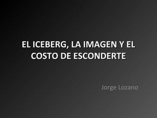EL ICEBERG, LA IMAGEN Y EL
  COSTO DE ESCONDERTE


                  Jorge Lozano
 