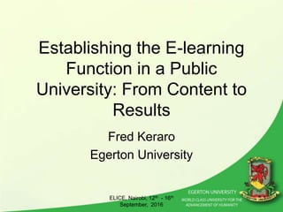 Establishing the E-learning
Function in a Public
University: From Content to
Results
Fred Keraro
Egerton University
ELICE, Nairobi, 12th - 16th
September, 2016
1
 