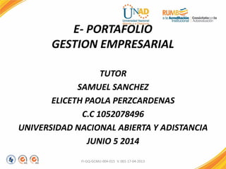 E- PORTAFOLIO
GESTION EMPRESARIAL
TUTOR
SAMUEL SANCHEZ
ELICETH PAOLA PERZCARDENAS
C.C 1052078496
UNIVERSIDAD NACIONAL ABIERTA Y ADISTANCIA
JUNIO 5 2014
FI-GQ-GCMU-004-015 V. 001-17-04-2013
 