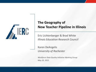 The Geography of
New Teacher Pipeline in Illinois
Eric Lichtenberger & Brad White
Illinois Education Research Council
Karen DeAngelis
University of Rochester
Workforce Data Quality Initiative Working Group
May 20, 2015
 