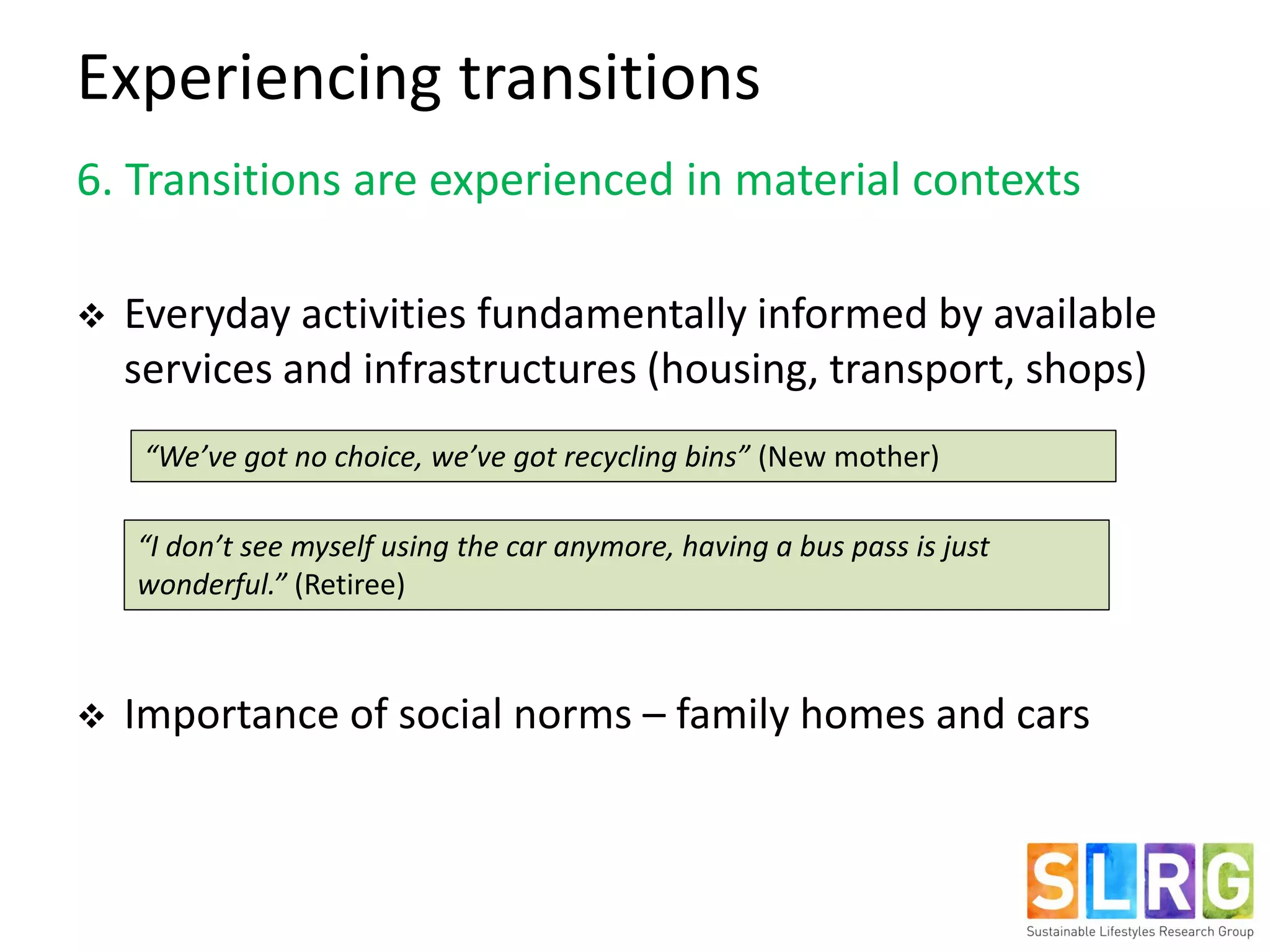 Experiencing transitions
6. Transitions are experienced in material contexts
 Everyday activities fundamentally informed by available
services and infrastructures (housing, transport, shops)
 Importance of social norms – family homes and cars
“We’ve got no choice, we’ve got recycling bins” (New mother)
“I don’t see myself using the car anymore, having a bus pass is just
wonderful.” (Retiree)
 