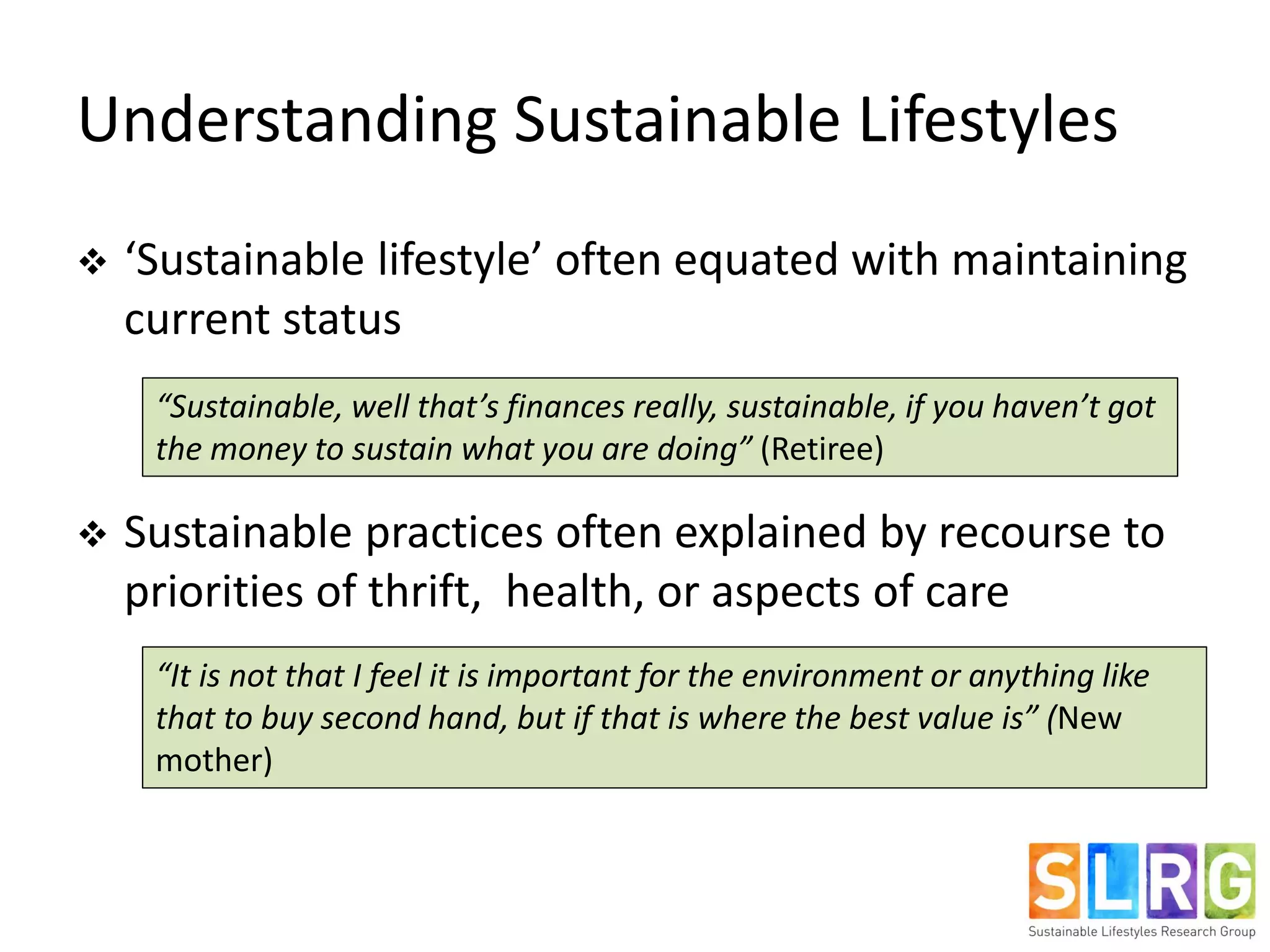 Understanding Sustainable Lifestyles
 ‘Sustainable lifestyle’ often equated with maintaining
current status
 Sustainable practices often explained by recourse to
priorities of thrift, health, or aspects of care
“Sustainable, well that’s finances really, sustainable, if you haven’t got
the money to sustain what you are doing” (Retiree)
“It is not that I feel it is important for the environment or anything like
that to buy second hand, but if that is where the best value is” (New
mother)
 