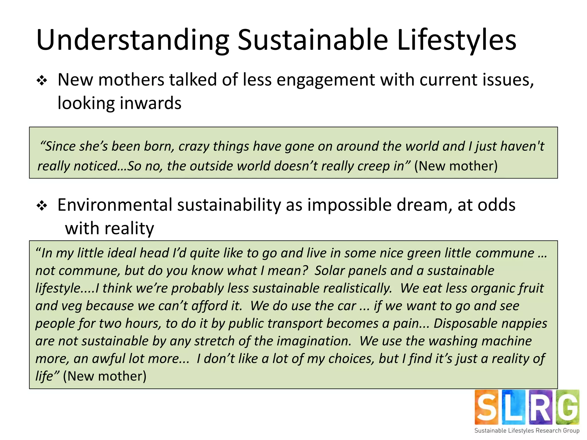 Understanding Sustainable Lifestyles
 New mothers talked of less engagement with current issues,
looking inwards
 Environmental sustainability as impossible dream, at odds
with reality
“Since she’s been born, crazy things have gone on around the world and I just haven't
really noticed…So no, the outside world doesn’t really creep in” (New mother)
“In my little ideal head I’d quite like to go and live in some nice green little commune …
not commune, but do you know what I mean? Solar panels and a sustainable
lifestyle....I think we’re probably less sustainable realistically. We eat less organic fruit
and veg because we can’t afford it. We do use the car ... if we want to go and see
people for two hours, to do it by public transport becomes a pain... Disposable nappies
are not sustainable by any stretch of the imagination. We use the washing machine
more, an awful lot more... I don’t like a lot of my choices, but I find it’s just a reality of
life” (New mother)
 