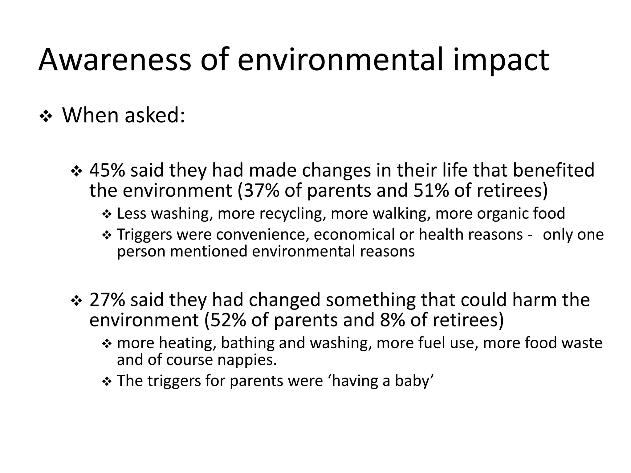 Awareness of environmental impact
 When asked:
 45% said they had made changes in their life that benefited
the environment (37% of parents and 51% of retirees)
 Less washing, more recycling, more walking, more organic food
 Triggers were convenience, economical or health reasons - only one
person mentioned environmental reasons
 27% said they had changed something that could harm the
environment (52% of parents and 8% of retirees)
 more heating, bathing and washing, more fuel use, more food waste
and of course nappies.
 The triggers for parents were ‘having a baby’
 