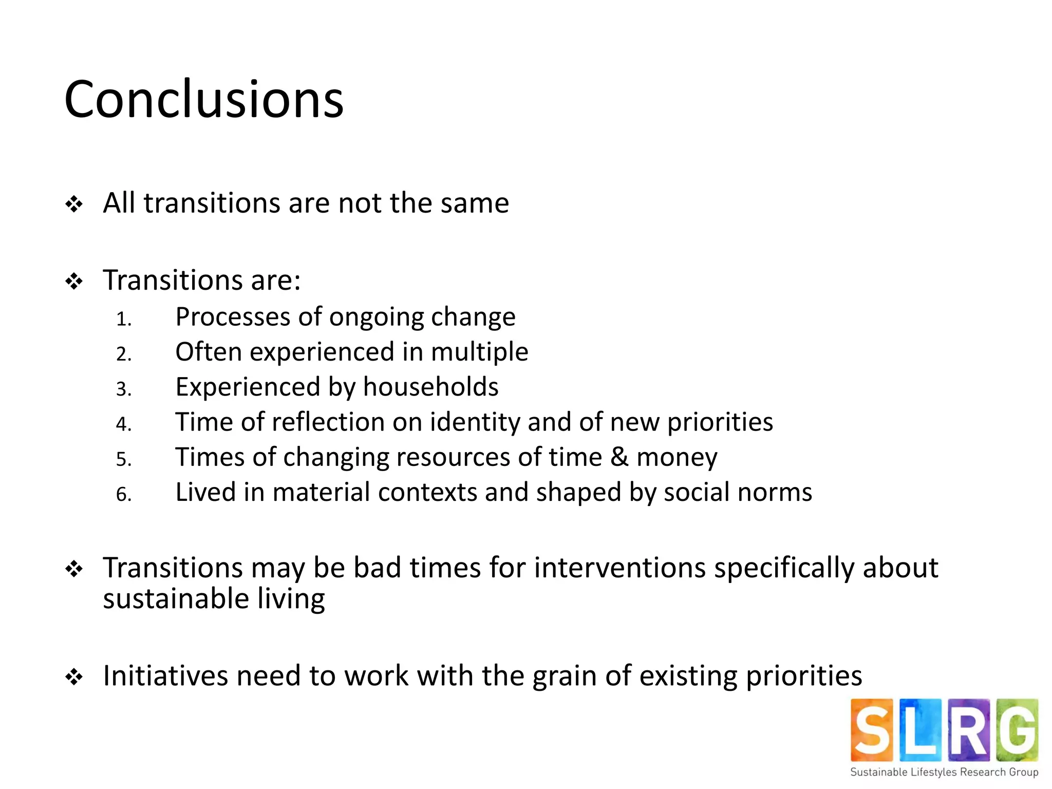 Conclusions
 All transitions are not the same
 Transitions are:
1. Processes of ongoing change
2. Often experienced in multiple
3. Experienced by households
4. Time of reflection on identity and of new priorities
5. Times of changing resources of time & money
6. Lived in material contexts and shaped by social norms
 Transitions may be bad times for interventions specifically about
sustainable living
 Initiatives need to work with the grain of existing priorities
 