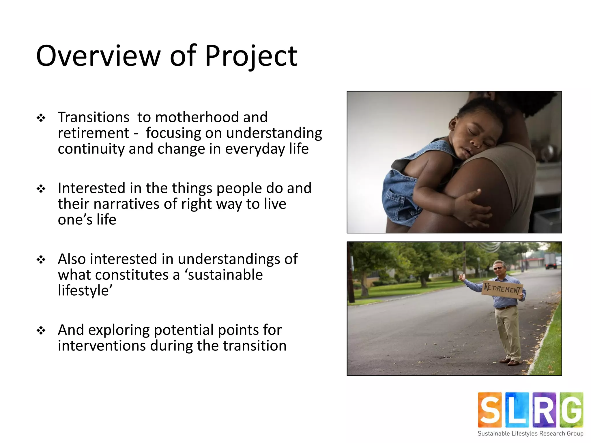Overview of Project
 Transitions to motherhood and
retirement - focusing on understanding
continuity and change in everyday life
 Interested in the things people do and
their narratives of right way to live
one’s life
 Also interested in understandings of
what constitutes a ‘sustainable
lifestyle’
 And exploring potential points for
interventions during the transition
 