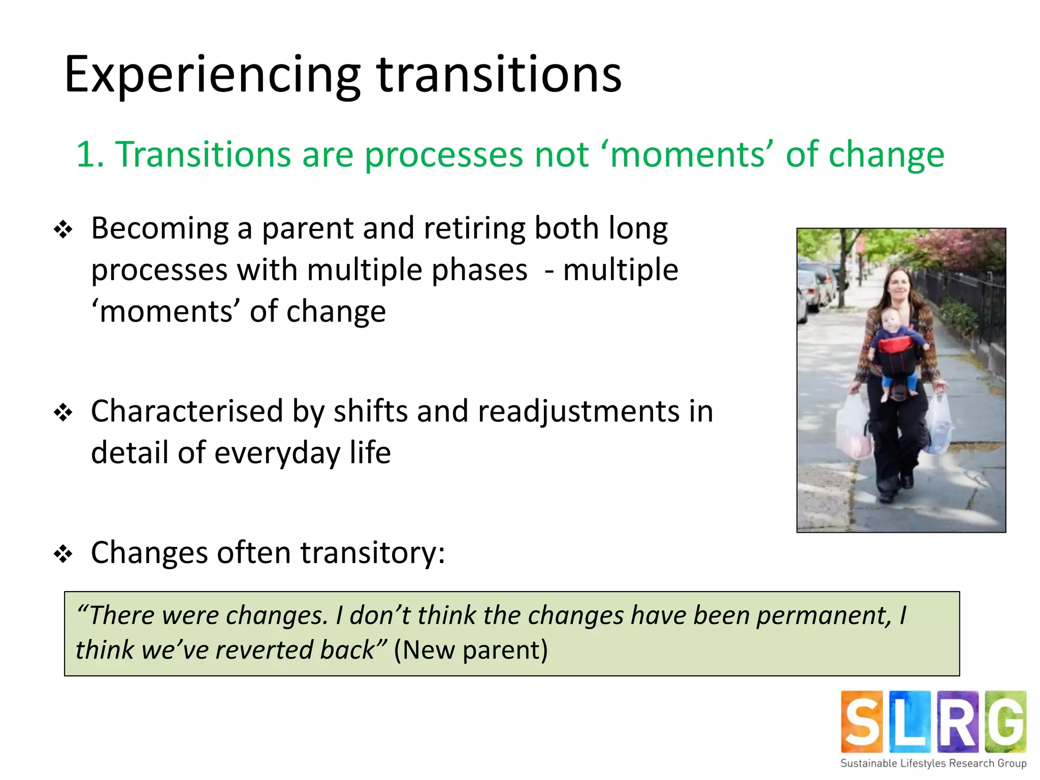  Becoming a parent and retiring both long
processes with multiple phases - multiple
‘moments’ of change
 Characterised by shifts and readjustments in
detail of everyday life
 Changes often transitory:
“There were changes. I don’t think the changes have been permanent, I
think we’ve reverted back” (New parent)
Experiencing transitions
1. Transitions are processes not ‘moments’ of change
 