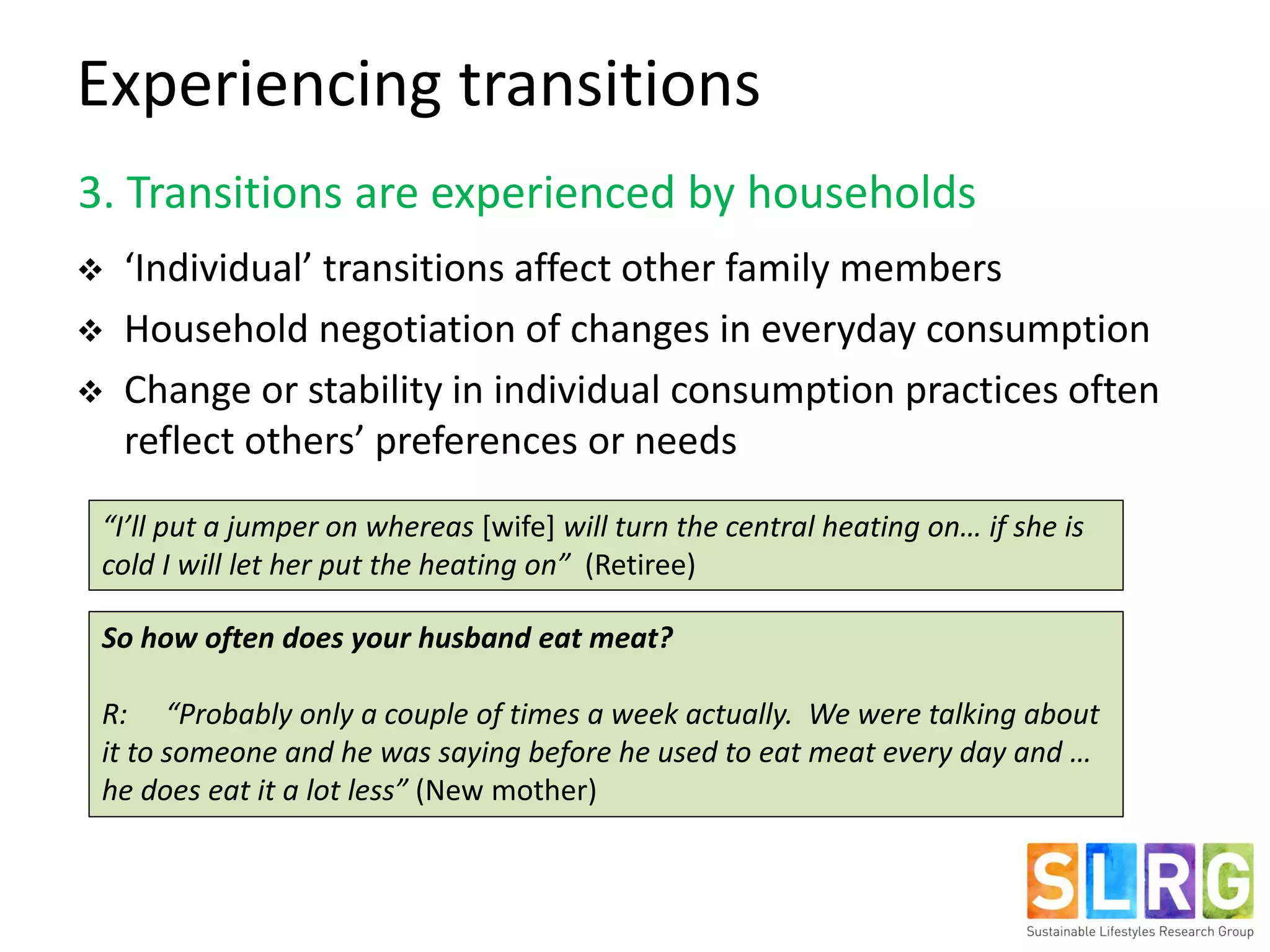 3. Transitions are experienced by households
 ‘Individual’ transitions affect other family members
 Household negotiation of changes in everyday consumption
 Change or stability in individual consumption practices often
reflect others’ preferences or needs
So how often does your husband eat meat?
R: “Probably only a couple of times a week actually. We were talking about
it to someone and he was saying before he used to eat meat every day and …
he does eat it a lot less” (New mother)
Experiencing transitions
“I’ll put a jumper on whereas [wife] will turn the central heating on… if she is
cold I will let her put the heating on” (Retiree)
 