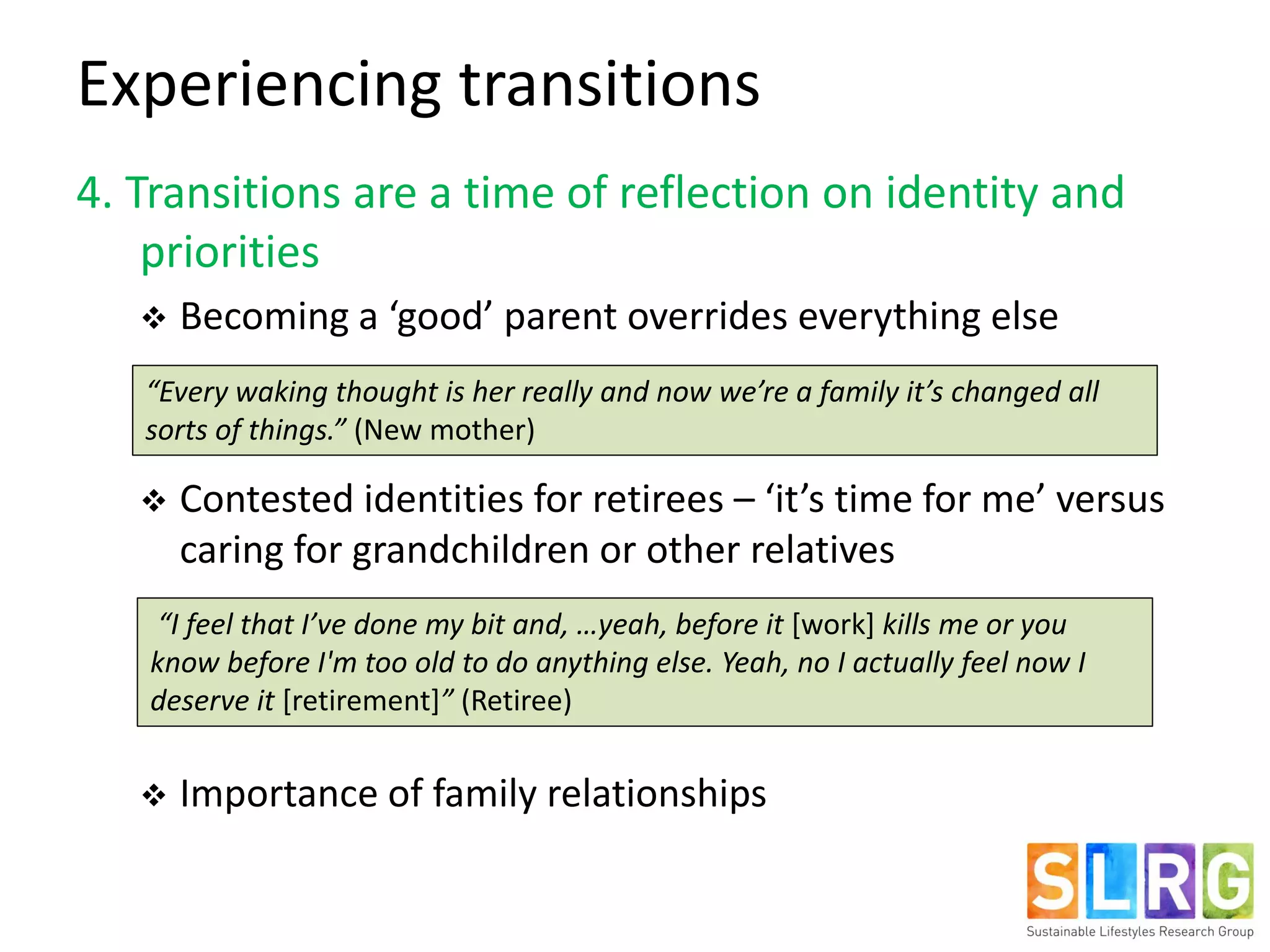 4. Transitions are a time of reflection on identity and
priorities
 Becoming a ‘good’ parent overrides everything else
 Contested identities for retirees – ‘it’s time for me’ versus
caring for grandchildren or other relatives
 Importance of family relationships
Experiencing transitions
“Every waking thought is her really and now we’re a family it’s changed all
sorts of things.” (New mother)
“I feel that I’ve done my bit and, …yeah, before it [work] kills me or you
know before I'm too old to do anything else. Yeah, no I actually feel now I
deserve it [retirement]” (Retiree)
 