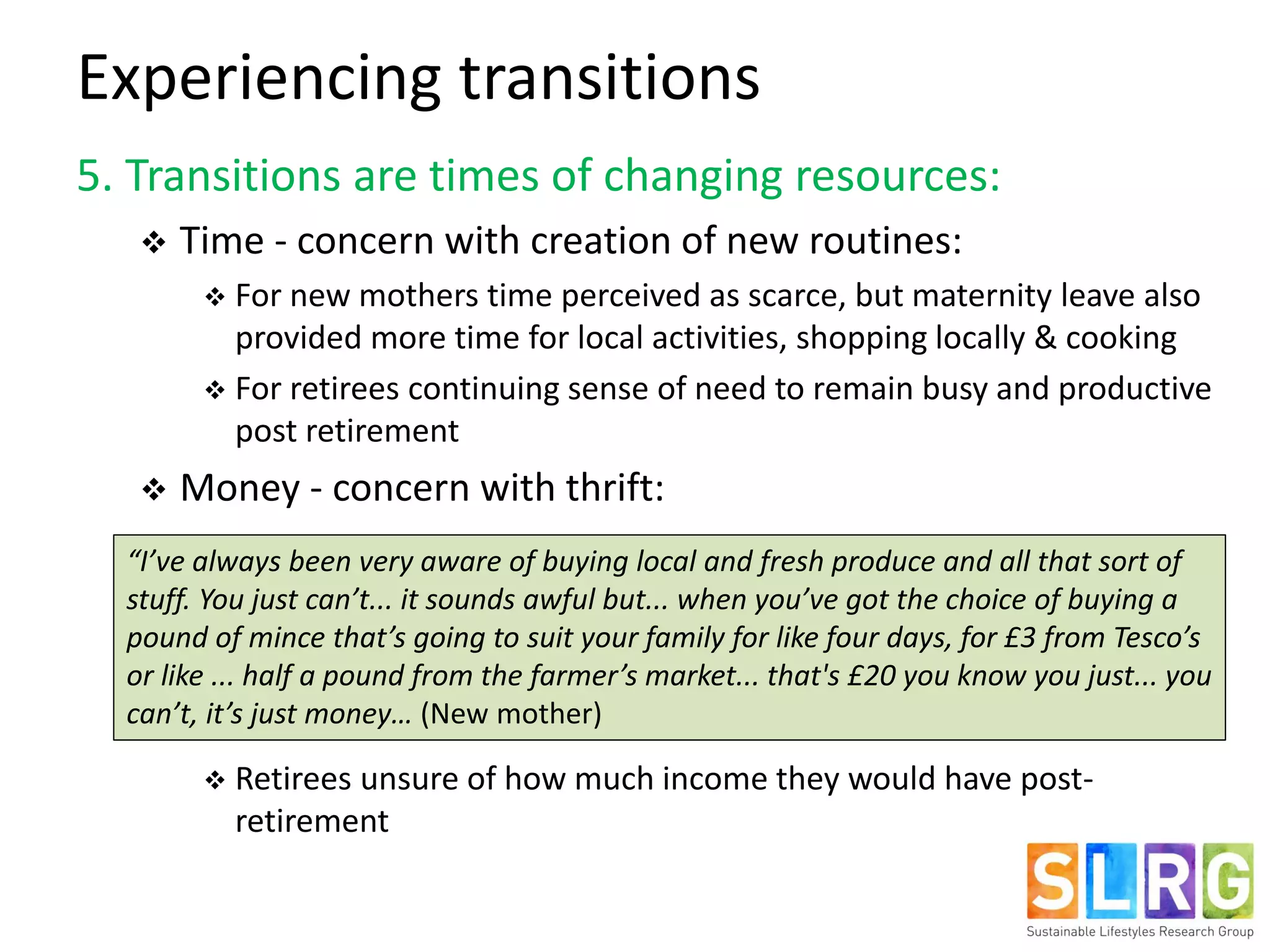 Experiencing transitions
5. Transitions are times of changing resources:
 Time - concern with creation of new routines:
 For new mothers time perceived as scarce, but maternity leave also
provided more time for local activities, shopping locally & cooking
 For retirees continuing sense of need to remain busy and productive
post retirement
 Money - concern with thrift:
 Retirees unsure of how much income they would have post-
retirement
“I’ve always been very aware of buying local and fresh produce and all that sort of
stuff. You just can’t... it sounds awful but... when you’ve got the choice of buying a
pound of mince that’s going to suit your family for like four days, for £3 from Tesco’s
or like ... half a pound from the farmer’s market... that's £20 you know you just... you
can’t, it’s just money… (New mother)
 