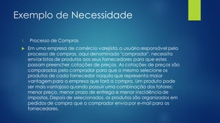 Exemplo de Necessidade
1. Processo de Compras
 Em uma empresa de comércio varejista, o usuário responsável pelo
processo de compras, aqui denominado "comprador", necessita
enviar listas de produtos aos seus fornecedores para que estes
possam preencher cotações de preços. As cotações de preços são
comparadas pelo comprador para que o mesmo selecione os
produtos de cada fornecedor naquilo que representa maior
vantagem para a empresa que fará a compra. Um produto pode
ser mais vantajoso quando possuir uma combinação dos fatores:
menor preço, menor prazo de entrega e menor inscidência de
impostos. Depois de selecionados, os produtos são organizados em
pedidos de compra que o comprador envia por e-mail para os
fornecedores.
 