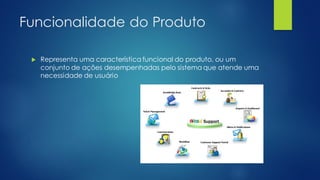 Funcionalidade do Produto
 Representa uma característica funcional do produto, ou um
conjunto de ações desempenhadas pelo sistema que atende uma
necessidade de usuário
 